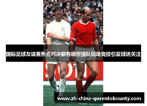 国际足球友谊赛焦点对决都有哪些强队同场竞技引发球迷关注