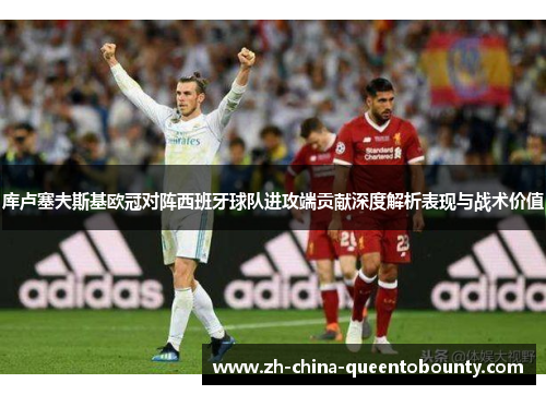 库卢塞夫斯基欧冠对阵西班牙球队进攻端贡献深度解析表现与战术价值