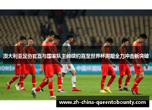 澳大利亚足协官宣与国家队主帅续约直至世界杯周期全力冲击新突破 澳大利亚足协官宣与国家队主帅续约直至世界杯周期全力冲击新突破
