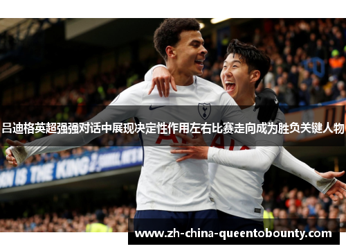 吕迪格英超强强对话中展现决定性作用左右比赛走向成为胜负关键人物
